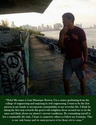 Hola! My name is Luis Manrique Bowen, I'm a senior graduation from the college of engineering and majoring in civil engineering. I want to be the first person in my family to incorporate sustainability in my everyday life. I think by taking the first steps towards this goal it will enlighten those around me to do the same and think about our planet's current conditions. By committing myself to live a sustainable life style, I hope to empower others to follow my footsteps. This is our only home and we must preserve it for those yet to come.