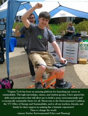 Virginia Tech has been an amazing platform for launching my career in sustainability. Through internships, classes, and student groups, I have gained the skills and perspectives that will allow me to build a more environmentally and economically sustainable future for all. Shout-outs to the Environmental Coalition, the Virginia Tech Office of Energy and Sustainability, and to all my teachers, friends, and family for their support in making this a fantastic experience! Time to change the world - Amory Fischer Environmental Policy and Planning