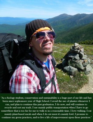 As a biology student, conservation and sustainability is a huge part of my life and has been since sophomore year of high school. I avoid the use of plastics wherever I can, and plan to continue this past graduation. I do now, and will continue to recycle and sort my trash. I use mainly public transportation when I have to go somewhere that is too far for me to walk to in a reasonable time. I love walking. I eat mainly plant-based meals and when I do eat meat it's mainly fowl. I promise to continue my green practices, and to live a life of improvement upon these practices.