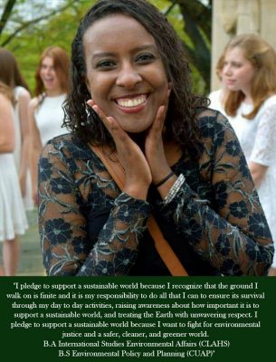I pledge to support a sustainable world because I recognize that the ground I walk on is finite and it is my responsibility to do all that I can to ensure its survival through my day to day activities, raising awareness about how important it is to support a sustainable world, and treating the Earth with unwavering respect. I pledge to support a sustainable world because I want to fight for environmental justice and a safer, cleaner, and greener world. B.A International studies Environmental Affairs (CLAHS), B.S. Environmental Policy and Planning (CUAP).