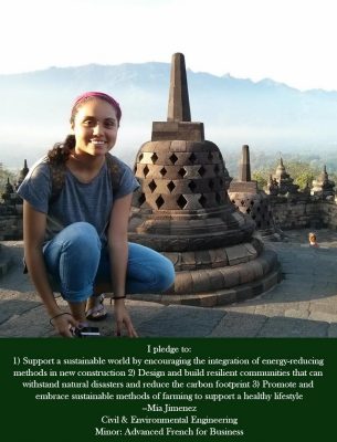 I pledge to: 1) Support a sustainable world by encouraging the integration of energy-reducing methods in new construction. 2) Design and build resilient communities that can withstand natural disasters and reduce the carbon footprint. 3) Promote and embrace sustainable  methods of farming to support a healthy lifestyle - Mia Jimenez Civil and Environmental Engineering Minor: Advanced French for Business. 