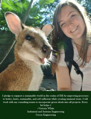 I pledge to support a sustainable world in the realm of ISE by improving processes to better, faster, sustainable, and self sufficient while creating minimal waste. I will work with my consulting teams to incorporate green ideals into all projects. Every bit helps :) - Victoria White Industrial and Systems Engineering Green Engineering